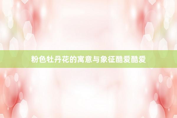 粉色牡丹花的寓意与象征酷爱酷爱